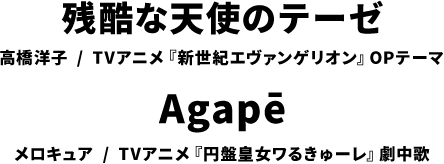 残酷な天使のテーゼ 高橋洋子 / TVアニメ『新世紀エヴァンゲリオン』OPテーマ Agapē メロキュア / TVアニメ『円盤皇女ワるきゅーレ』挿入歌